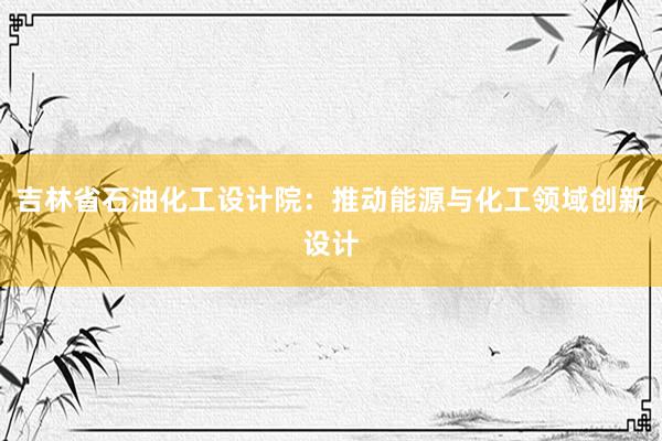 吉林省石油化工设计院：推动能源与化工领域创新设计